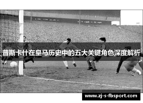 普斯卡什在皇马历史中的五大关键角色深度解析