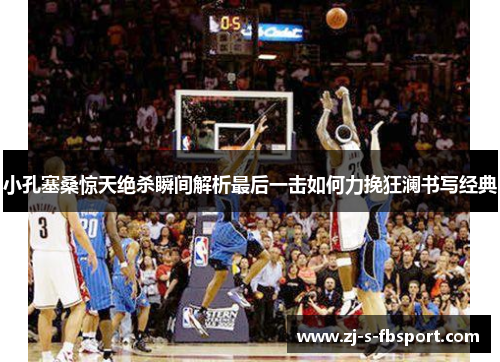 小孔塞桑惊天绝杀瞬间解析最后一击如何力挽狂澜书写经典