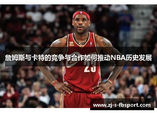 詹姆斯与卡特的竞争与合作如何推动NBA历史发展 詹姆斯与卡特的竞争与合作如何推动NBA历史发展
