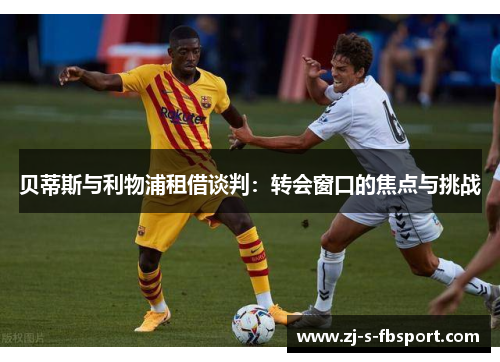 贝蒂斯与利物浦租借谈判:转会窗口的焦点与挑战 贝蒂斯与利物浦租借谈判:转会窗口的焦点与挑战