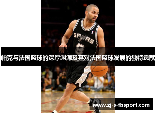 帕克与法国篮球的深厚渊源及其对法国篮球发展的独特贡献 帕克与法国篮球的深厚渊源及其对法国篮球发展的独特贡献