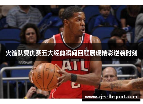 火箭队复仇赛五大经典瞬间回顾展现精彩逆袭时刻