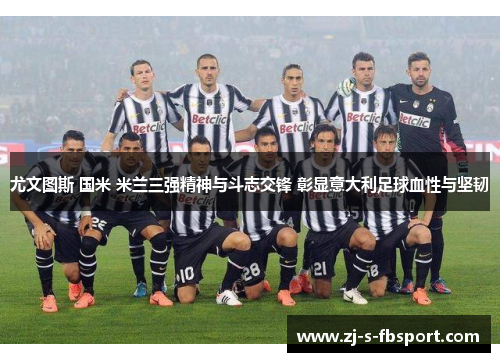 尤文图斯 国米 米兰三强精神与斗志交锋 彰显意大利足球血性与坚韧