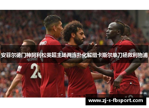 安菲尔德门神阿利松英超主场两连扑化解纽卡斯尔单刀拯救利物浦