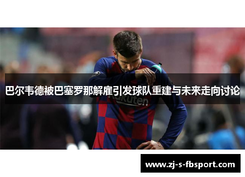 巴尔韦德被巴塞罗那解雇引发球队重建与未来走向讨论